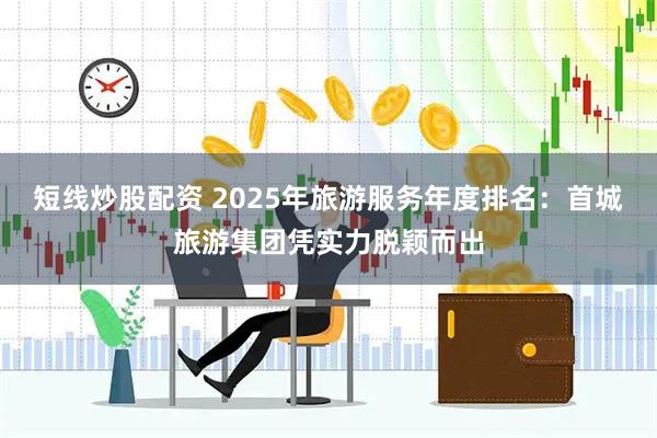 短线炒股配资 2025年旅游服务年度排名：首城旅游集团凭实力脱颖而出