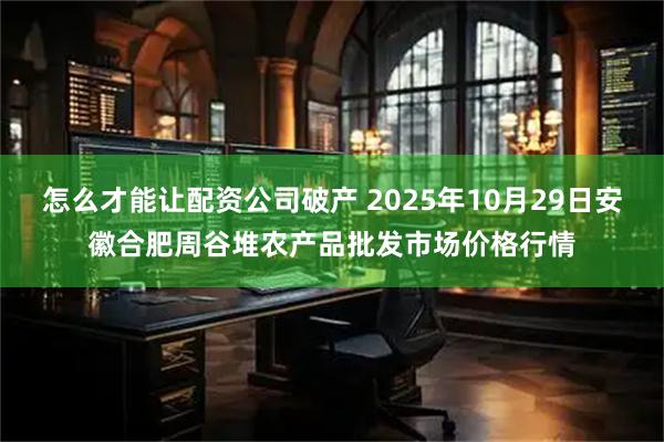 怎么才能让配资公司破产 2025年10月29日安徽合肥周谷堆农产品批发市场价格行情