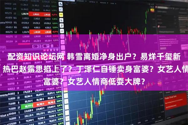 配资知识论坛网 韩雪离婚净身出户？易烊千玺新片口碑扑街？热巴赵露思掐上了？丁泽仁自锤卖身富婆？女艺人情商低耍大牌？
