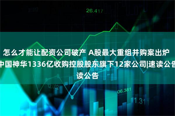 怎么才能让配资公司破产 A股最大重组并购案出炉 中国神华1336亿收购控股股东旗下12家公司|速读公告