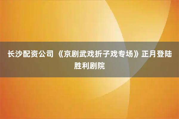 长沙配资公司 《京剧武戏折子戏专场》正月登陆胜利剧院