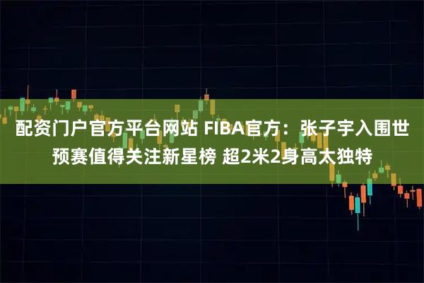 配资门户官方平台网站 FIBA官方：张子宇入围世预赛值得关注新星榜 超2米2身高太独特