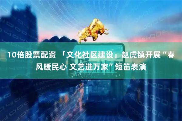 10倍股票配资 「文化社区建设」赵虎镇开展“春风暖民心 文艺进万家”短笛表演