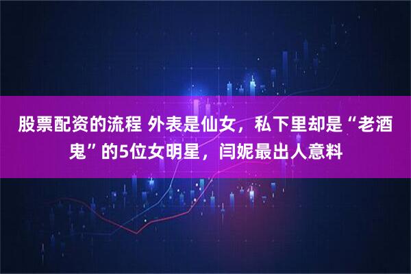 股票配资的流程 外表是仙女，私下里却是“老酒鬼”的5位女明星，闫妮最出人意料