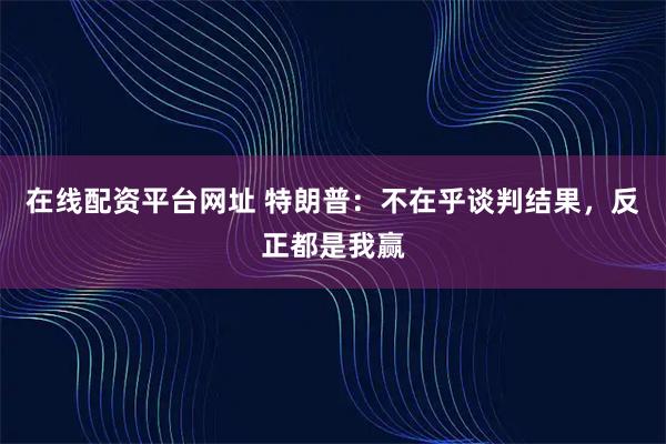 在线配资平台网址 特朗普：不在乎谈判结果，反正都是我赢