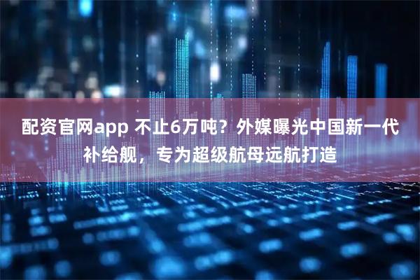 配资官网app 不止6万吨？外媒曝光中国新一代补给舰，专为超级航母远航打造