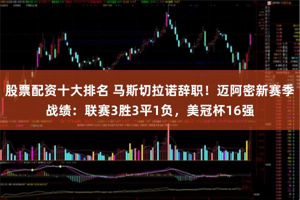 股票配资十大排名 马斯切拉诺辞职！迈阿密新赛季战绩：联赛3胜3平1负，美冠杯16强