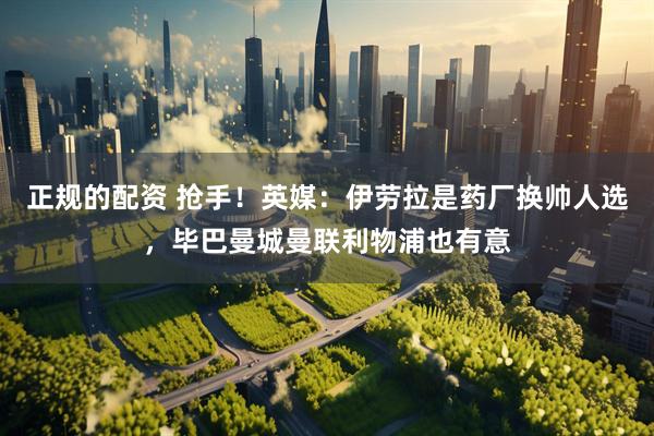 正规的配资 抢手！英媒：伊劳拉是药厂换帅人选，毕巴曼城曼联利物浦也有意