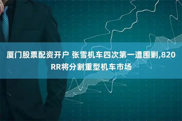 厦门股票配资开户 张雪机车四次第一遭围剿,820RR将分割重型机车市场