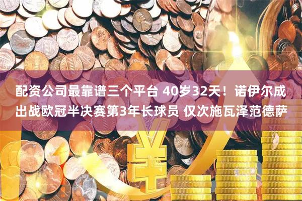 配资公司最靠谱三个平台 40岁32天！诺伊尔成出战欧冠半决赛第3年长球员 仅次施瓦泽范德萨