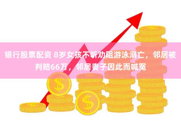 银行股票配资 8岁女孩不听劝阻游泳溺亡，邻居被判赔66万，邻居妻子因此而喊冤
