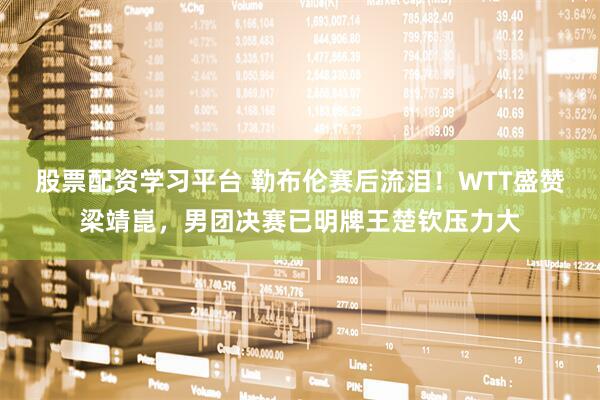 股票配资学习平台 勒布伦赛后流泪！WTT盛赞梁靖崑，男团决赛已明牌王楚钦压力大