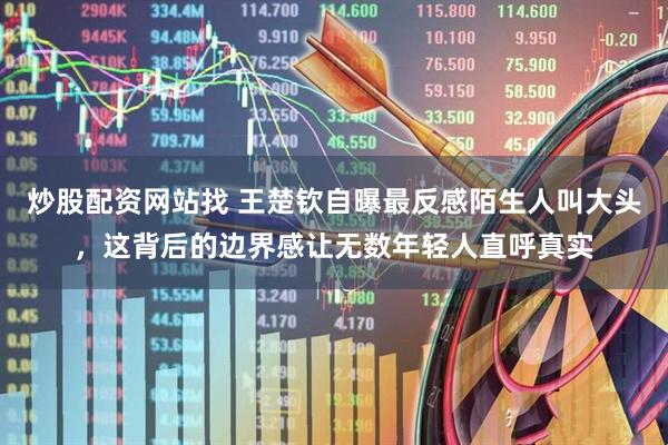 炒股配资网站找 王楚钦自曝最反感陌生人叫大头，这背后的边界感让无数年轻人直呼真实
