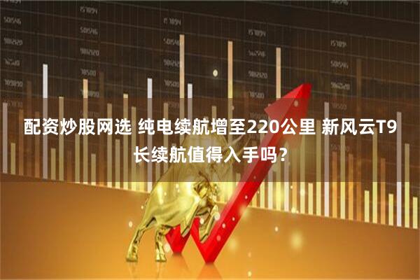配资炒股网选 纯电续航增至220公里 新风云T9长续航值得入手吗？