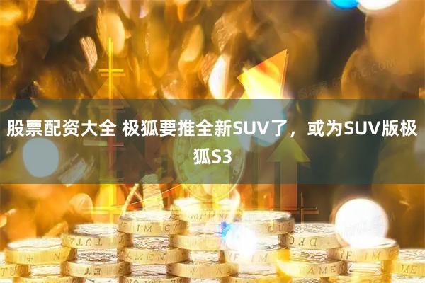 股票配资大全 极狐要推全新SUV了，或为SUV版极狐S3