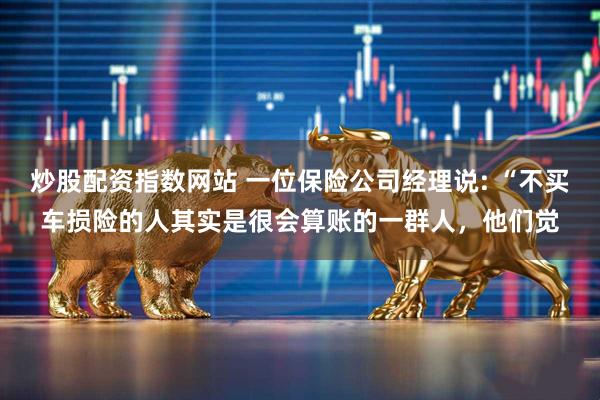 炒股配资指数网站 一位保险公司经理说: “不买车损险的人其实是很会算账的一群人，他们觉