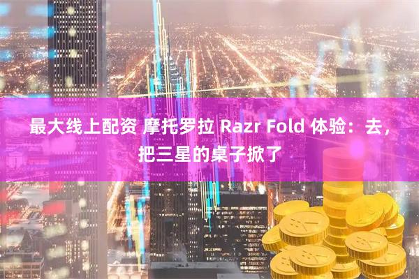最大线上配资 摩托罗拉 Razr Fold 体验：去，把三星的桌子掀了