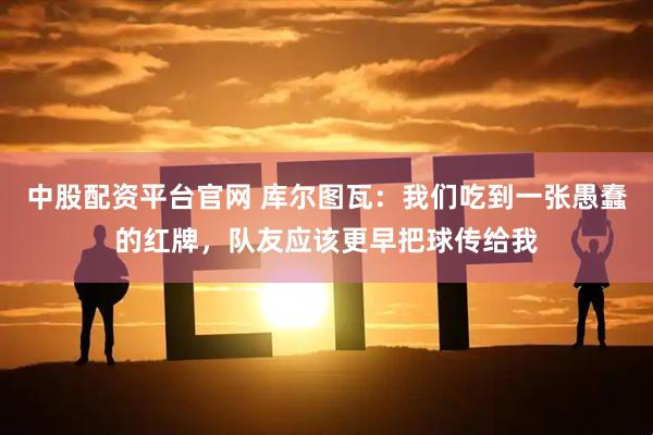 中股配资平台官网 库尔图瓦：我们吃到一张愚蠢的红牌，队友应该更早把球传给我