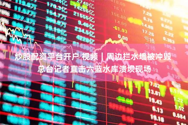 炒股配资平台开户 视频｜周边拦水墙被冲毁 总台记者直击六蓝水库溃坝现场