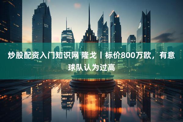 炒股配资入门知识网 隆戈丨标价800万欧，有意球队认为过高