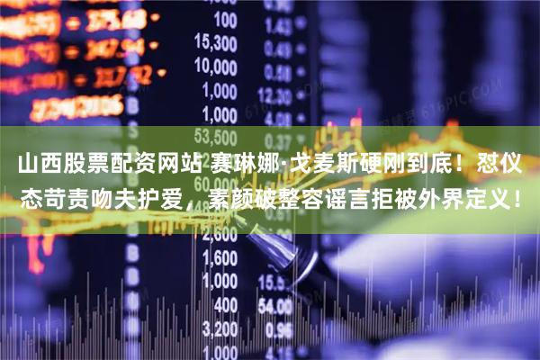 山西股票配资网站 赛琳娜·戈麦斯硬刚到底！怼仪态苛责吻夫护爱，素颜破整容谣言拒被外界定义！
