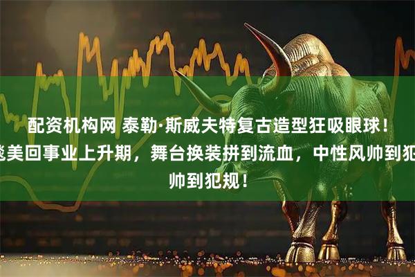 配资机构网 泰勒·斯威夫特复古造型狂吸眼球！红毯美回事业上升期，舞台换装拼到流血，中性风帅到犯规！