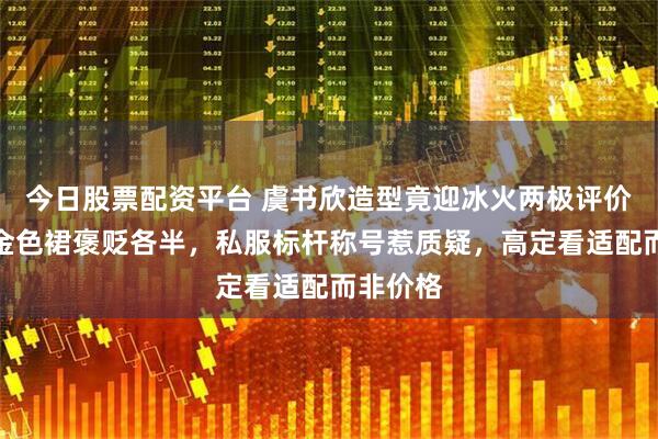 今日股票配资平台 虞书欣造型竟迎冰火两极评价！红毯金色裙褒贬各半，私服标杆称号惹质疑，高定看适配而非价格