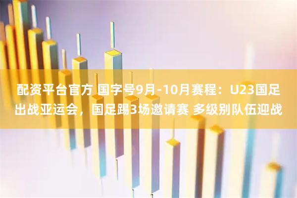 配资平台官方 国字号9月-10月赛程：U23国足出战亚运会，国足踢3场邀请赛 多级别队伍迎战