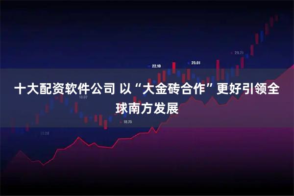 十大配资软件公司 以“大金砖合作”更好引领全球南方发展