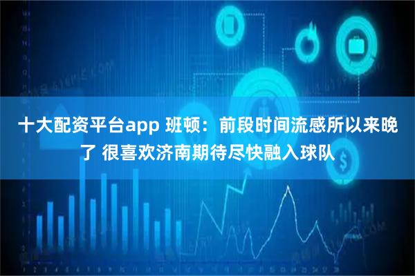 十大配资平台app 班顿：前段时间流感所以来晚了 很喜欢济南期待尽快融入球队