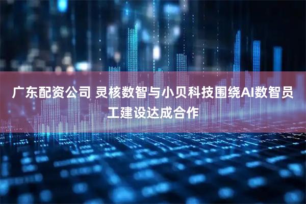 广东配资公司 灵核数智与小贝科技围绕AI数智员工建设达成合作