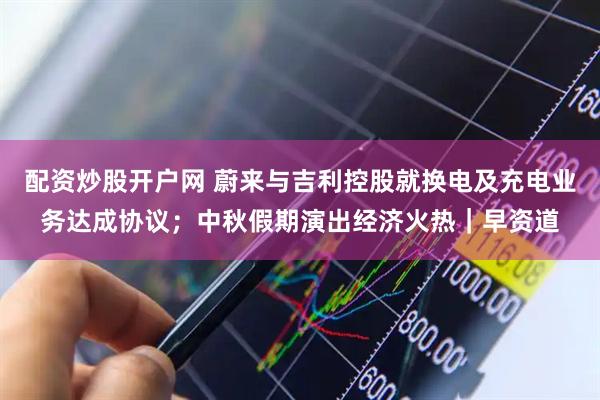 配资炒股开户网 蔚来与吉利控股就换电及充电业务达成协议；中秋假期演出经济火热｜早资道